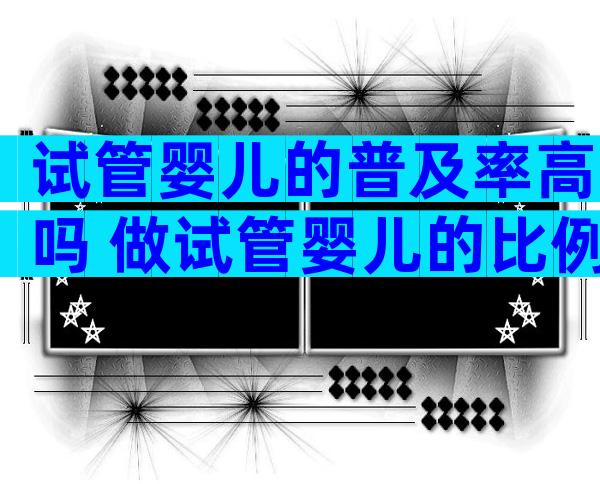 试管婴儿的普及率高吗 做试管婴儿的比例